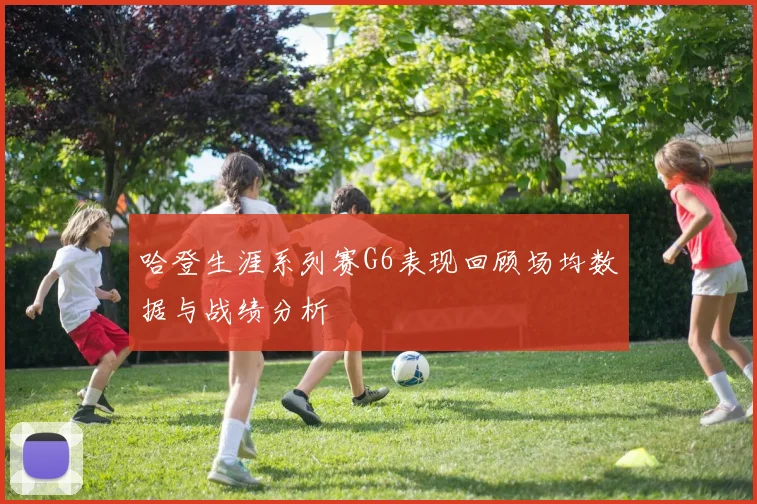 哈登生涯系列赛G6表现回顾场均数据与战绩分析