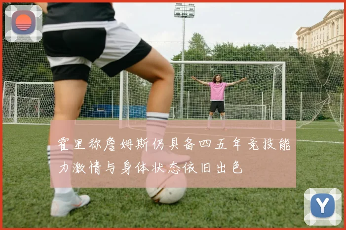 霍里称詹姆斯仍具备四五年竞技能力激情与身体状态依旧出色
