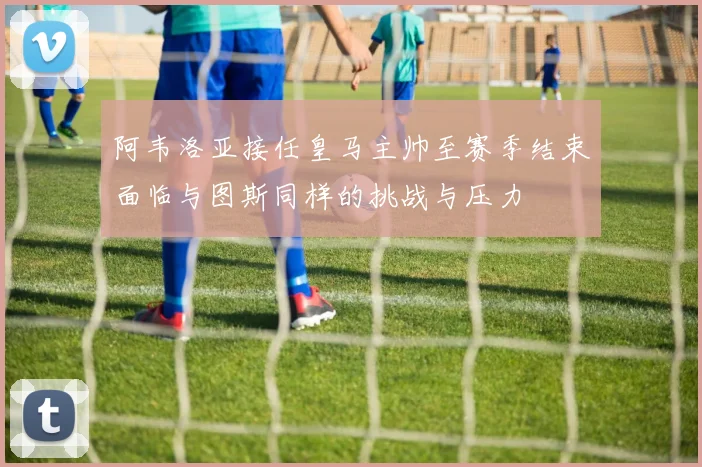 阿韦洛亚接任皇马主帅至赛季结束面临与图斯同样的挑战与压力