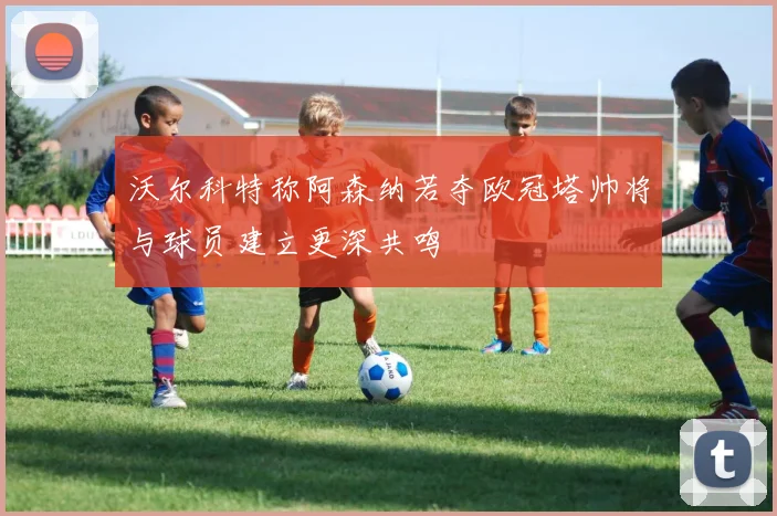 沃尔科特称阿森纳若夺欧冠塔帅将与球员建立更深共鸣