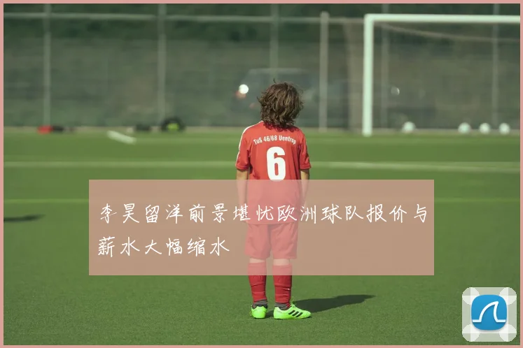 李昊留洋前景堪忧欧洲球队报价与薪水大幅缩水