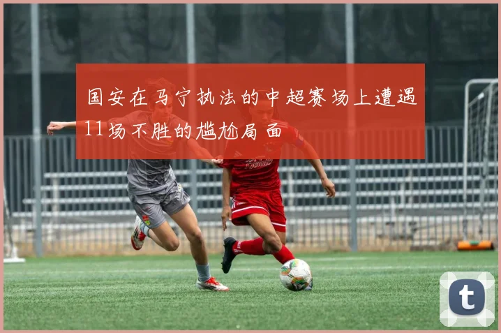 国安在马宁执法的中超赛场上遭遇11场不胜的尴尬局面