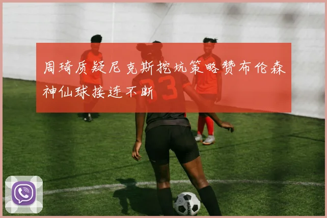 周琦质疑尼克斯挖坑策略赞布伦森神仙球接连不断