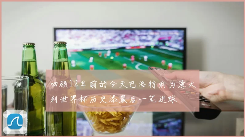 回顾12年前的今天巴洛特利为意大利世界杯历史添最后一笔进球