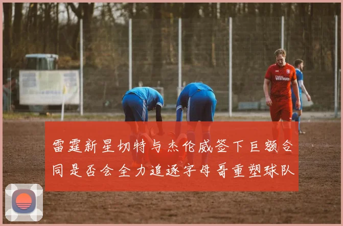 雷霆新星切特与杰伦威签下巨额合同是否会全力追逐字母哥重塑球队实力
