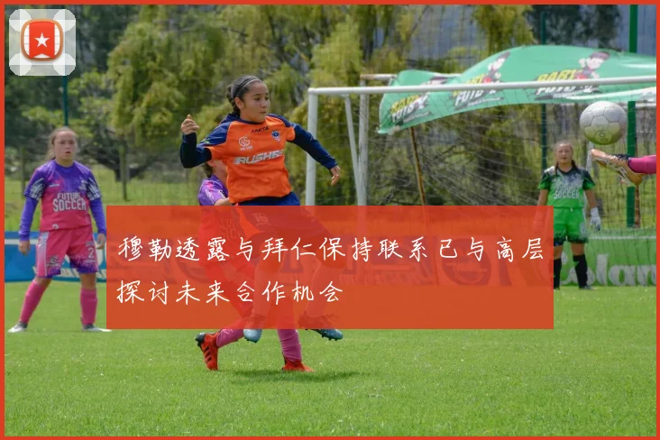 穆勒透露与拜仁保持联系已与高层探讨未来合作机会