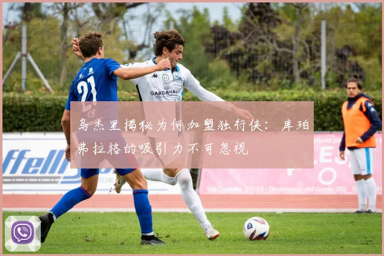乌杰里揭秘为何加盟独行侠：库珀弗拉格的吸引力不可忽视