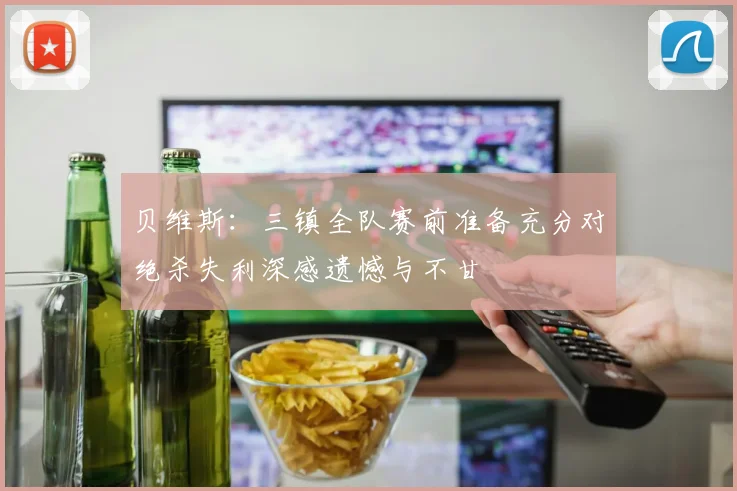 贝维斯：三镇全队赛前准备充分对绝杀失利深感遗憾与不甘