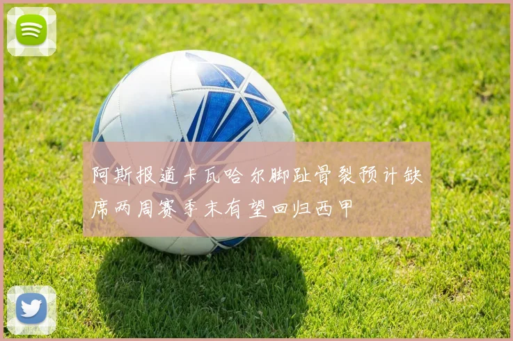 阿斯报道卡瓦哈尔脚趾骨裂预计缺席两周赛季末有望回归西甲