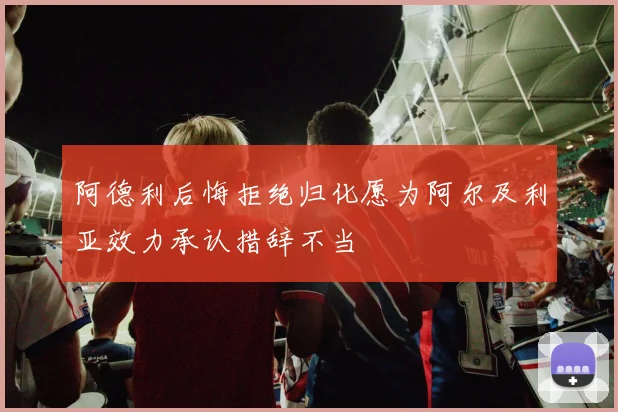 阿德利后悔拒绝归化愿为阿尔及利亚效力承认措辞不当