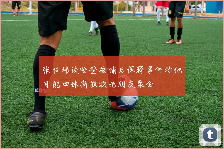 张佳玮谈哈登被捕后保释事件称他可能回休斯敦找老朋友聚会
