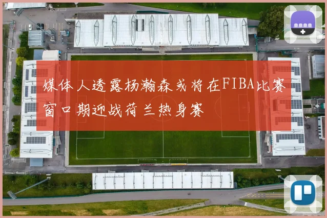 媒体人透露杨瀚森或将在FIBA比赛窗口期迎战荷兰热身赛