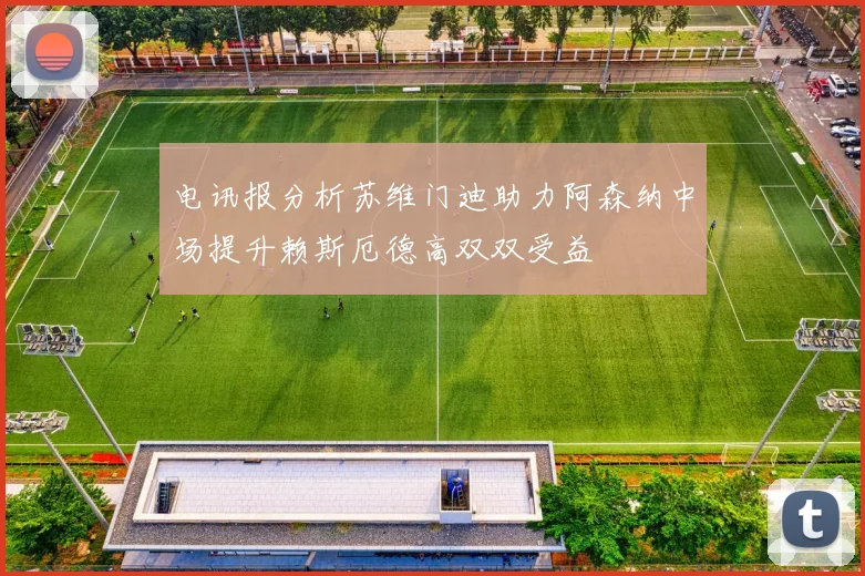 电讯报分析苏维门迪助力阿森纳中场提升赖斯厄德高双双受益