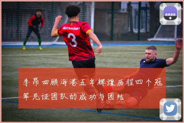 李昂回顾海港五年辉煌历程四个冠军见证团队的成功与团结