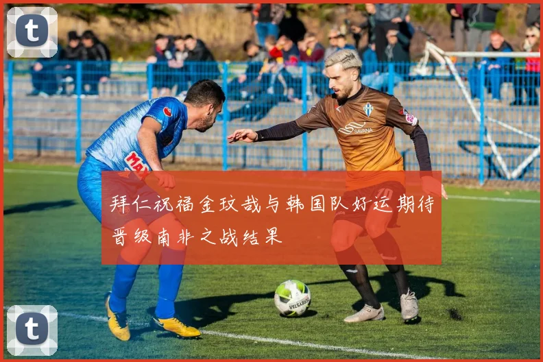 拜仁祝福金玟哉与韩国队好运期待晋级南非之战结果