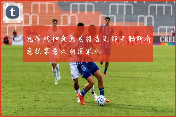 孔蒂精神疲惫或将告别那不勒斯有意执掌意大利国家队