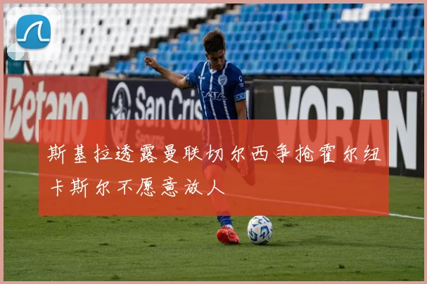 斯基拉透露曼联切尔西争抢霍尔纽卡斯尔不愿意放人