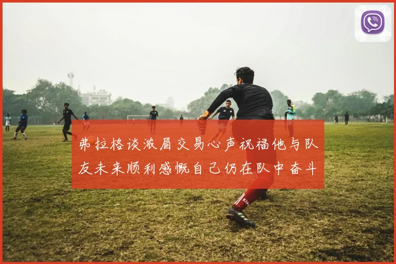 弗拉格谈浓眉交易心声祝福他与队友未来顺利感慨自己仍在队中奋斗