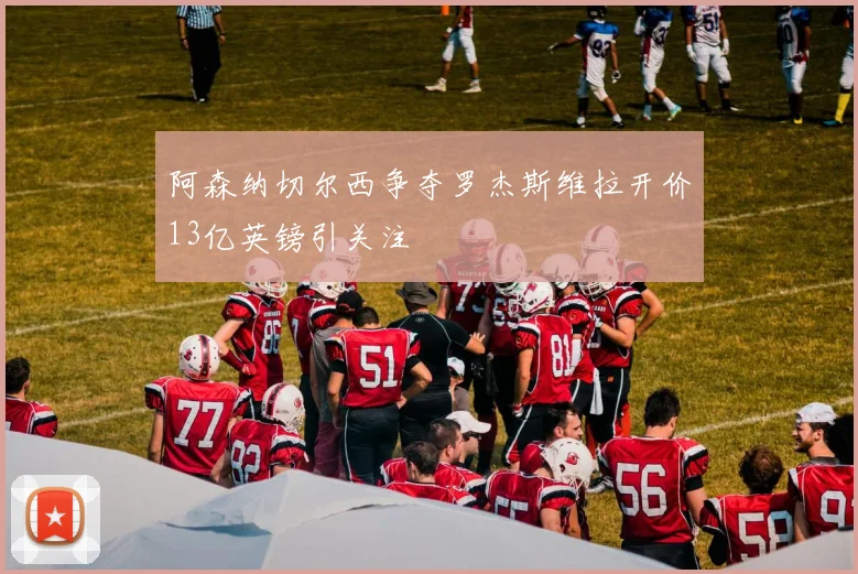阿森纳切尔西争夺罗杰斯维拉开价13亿英镑引关注