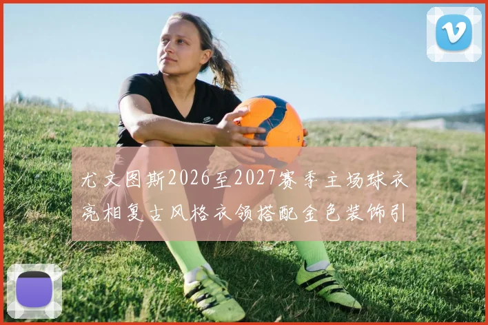 尤文图斯2026至2027赛季主场球衣亮相复古风格衣领搭配金色装饰引关注