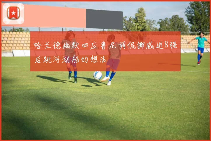 哈兰德幽默回应鲁尼调侃挪威进8强后跳河划船的想法