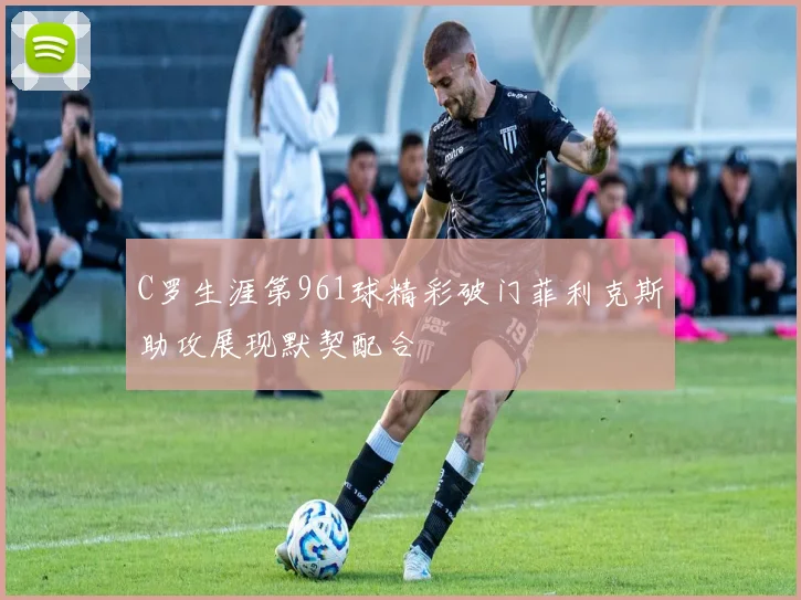 C罗生涯第961球精彩破门菲利克斯助攻展现默契配合