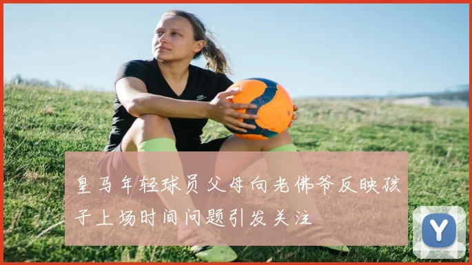 皇马年轻球员父母向老佛爷反映孩子上场时间问题引发关注